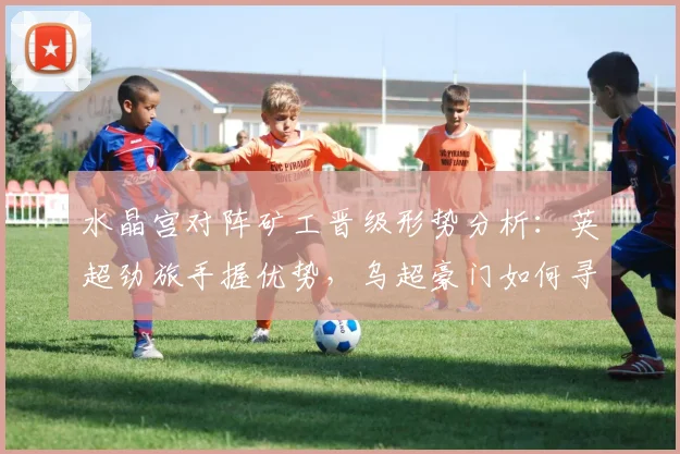 水晶宫对阵矿工晋级形势分析：英超劲旅手握优势，乌超豪门如何寻求翻盘机会