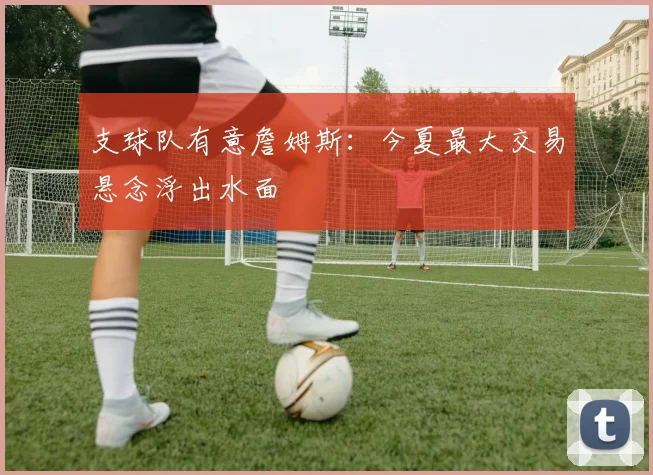 支球队有意詹姆斯:今夏最大交易悬念浮出水面