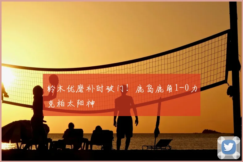 铃木优磨补时破门！鹿岛鹿角1-0力克柏太阳神