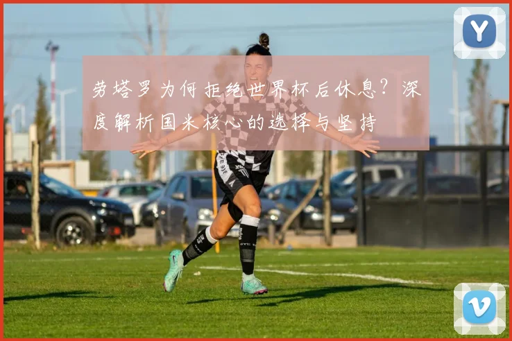 劳塔罗为何拒绝世界杯后休息？深度解析国米核心的选择与坚持