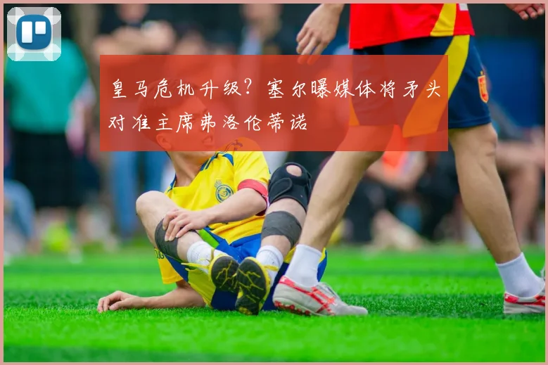 皇马危机升级？塞尔曝媒体将矛头对准主席弗洛伦蒂诺