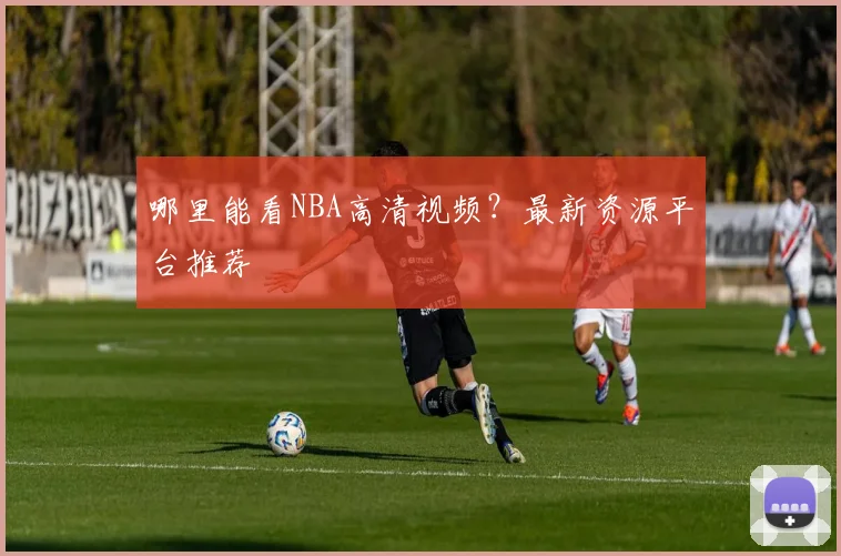 哪里能看NBA高清视频？最新资源平台推荐