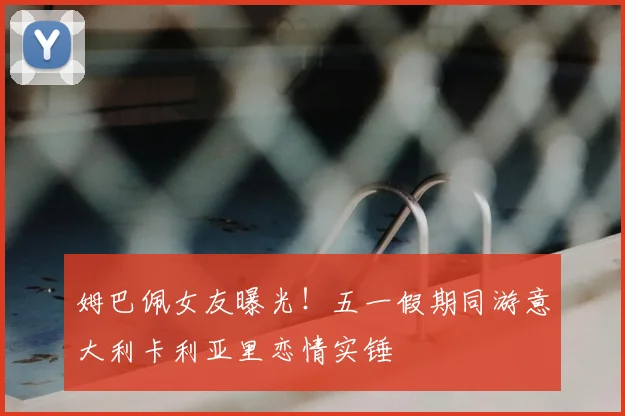 姆巴佩女友曝光!五一假期同游意大利卡利亚里恋情实锤
