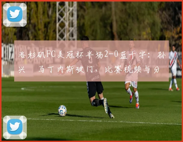 洛杉矶FC美冠杯半场2-0蓝十字:孙兴慜马丁内斯破门,比赛视频与分析