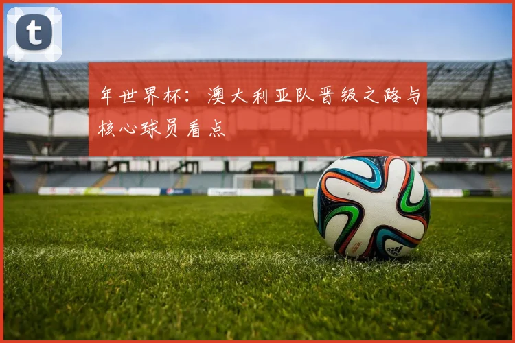 年世界杯:澳大利亚队晋级之路与核心球员看点