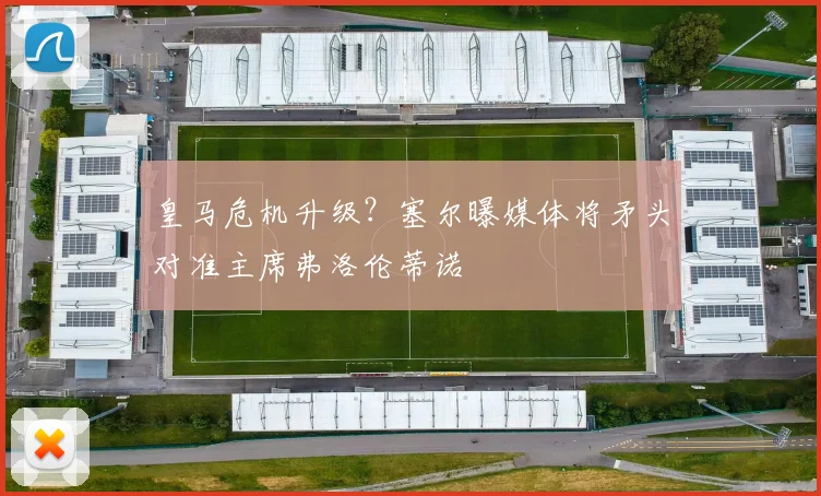 皇马危机升级?塞尔曝媒体将矛头对准主席弗洛伦蒂诺