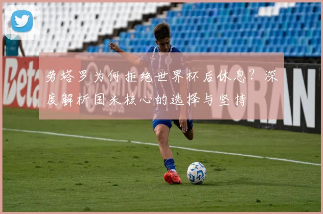 劳塔罗为何拒绝世界杯后休息?深度解析国米核心的选择与坚持