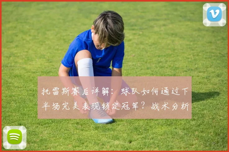 托雷斯赛后详解：球队如何通过下半场完美表现锁定冠军？战术分析与球员采访实录