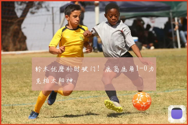 铃木优磨补时破门!鹿岛鹿角1-0力克柏太阳神