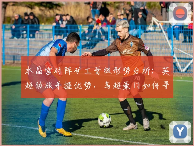 水晶宫对阵矿工晋级形势分析:英超劲旅手握优势,乌超豪门如何寻求翻盘机会