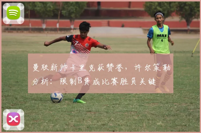 曼联新帅卡里克获赞誉，许尔策勒分析：限制B费成比赛胜负关键